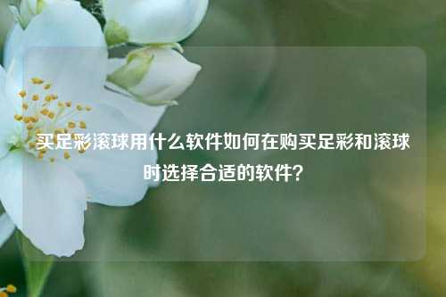 买足彩滚球用什么软件如何在购买足彩和滚球时选择合适的软件？